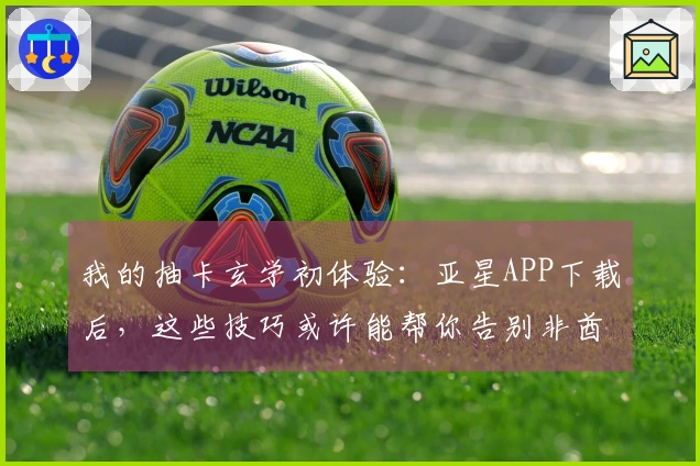 我的抽卡玄学初体验：亚星APP下载后，这些技巧或许能帮你告别非酋