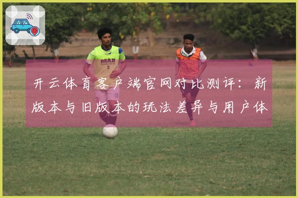 开云体育客户端官网对比测评：新版本与旧版本的玩法差异与用户体验探讨