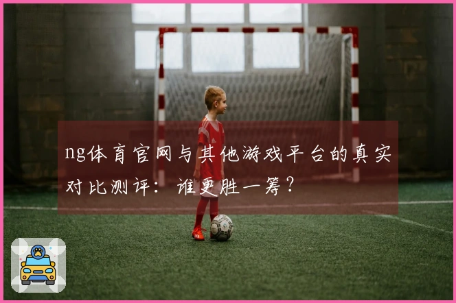 ng体育官网与其他游戏平台的真实对比测评：谁更胜一筹？